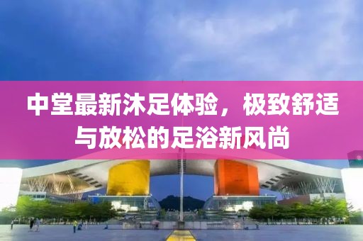 中堂最新沐足體驗，極致舒適與放松的足浴新風(fēng)尚