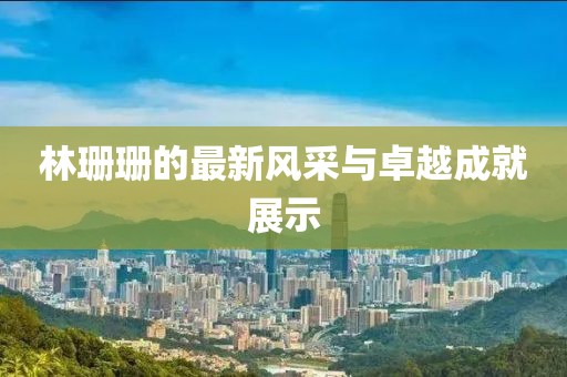 林珊珊的最新風(fēng)采與卓越成就展示