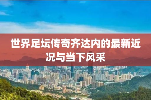 世界足壇傳奇齊達(dá)內(nèi)的最新近況與當(dāng)下風(fēng)采