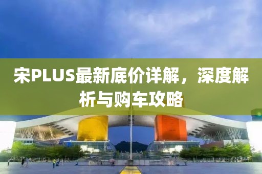 宋PLUS最新底價詳解，深度解析與購車攻略