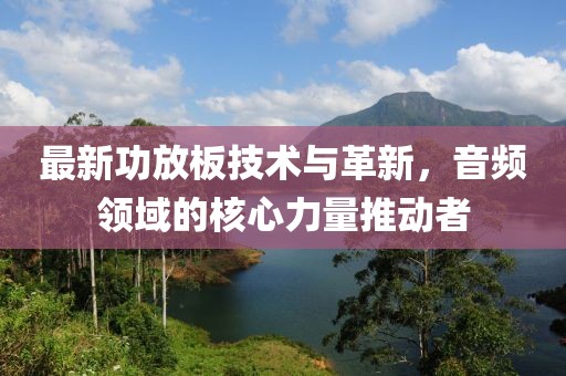 最新功放板技術(shù)與革新，音頻領(lǐng)域的核心力量推動者