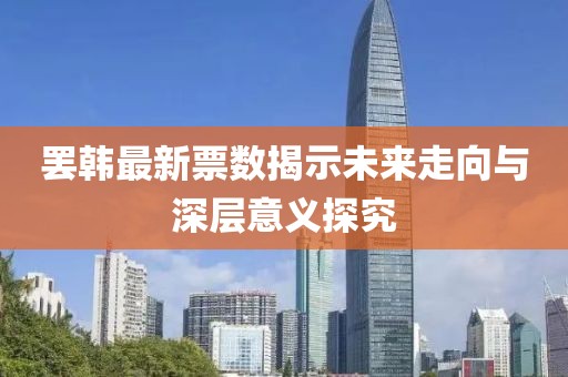 罷韓最新票數(shù)揭示未來(lái)走向與深層意義探究