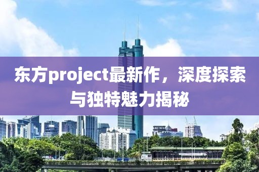 東方project最新作，深度探索與獨(dú)特魅力揭秘