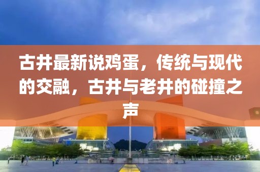 古井最新說(shuō)雞蛋，傳統(tǒng)與現(xiàn)代的交融，古井與老井的碰撞之聲