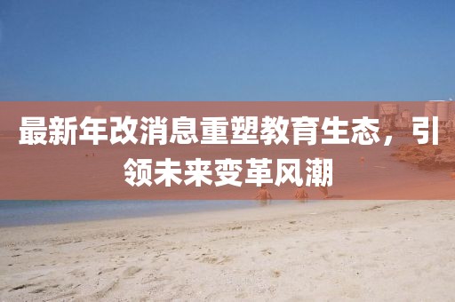 最新年改消息重塑教育生態(tài)，引領(lǐng)未來變革風(fēng)潮