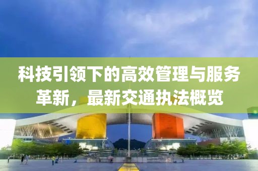 科技引領(lǐng)下的高效管理與服務(wù)革新，最新交通執(zhí)法概覽