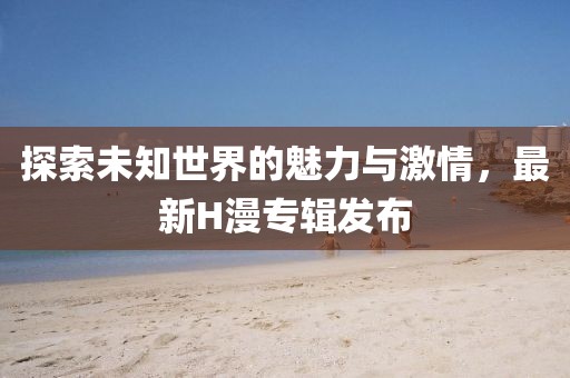 探索未知世界的魅力與激情，最新H漫專輯發(fā)布
