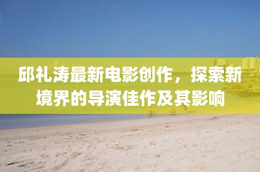 邱禮濤最新電影創(chuàng)作，探索新境界的導(dǎo)演佳作及其影響