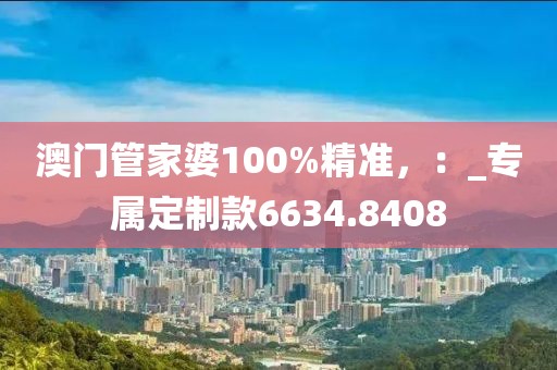 澳門管家婆100%精準(zhǔn)，：_專屬定制款6634.8408