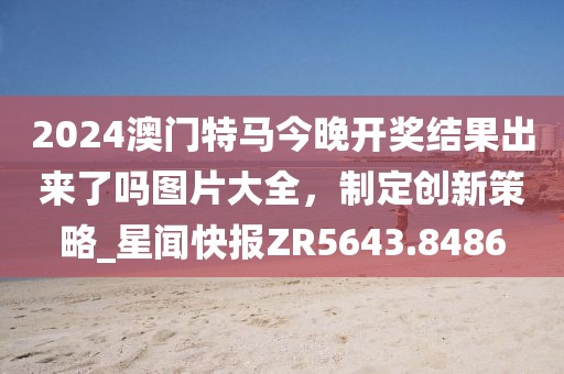 2024澳門特馬今晚開獎結(jié)果出來了嗎圖片大全，制定創(chuàng)新策略_星聞快報ZR5643.8486
