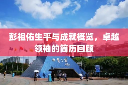 彭祖佑生平與成就概覽，卓越領(lǐng)袖的簡歷回顧