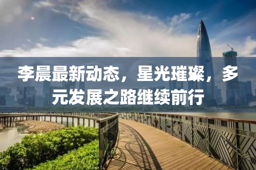李晨最新動態(tài)，星光璀璨，多元發(fā)展之路繼續(xù)前行