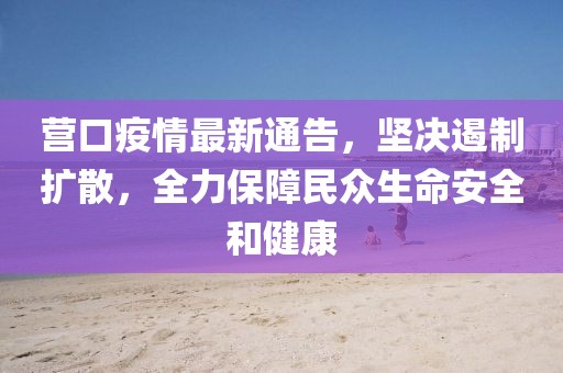 營口疫情最新通告，堅決遏制擴散，全力保障民眾生命安全和健康