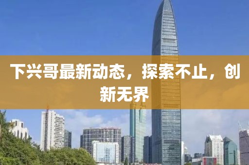 下興哥最新動態(tài)，探索不止，創(chuàng)新無界