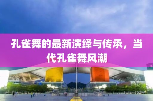 孔雀舞的最新演繹與傳承，當(dāng)代孔雀舞風(fēng)潮
