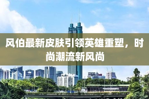 風伯最新皮膚引領(lǐng)英雄重塑，時尚潮流新風尚