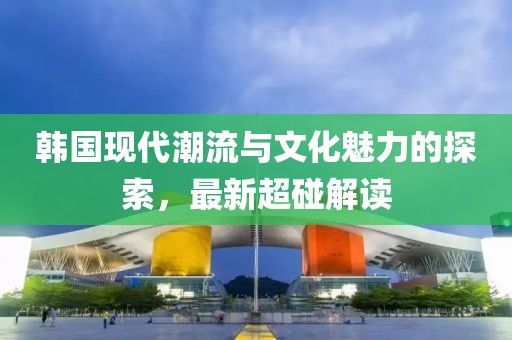 韓國現(xiàn)代潮流與文化魅力的探索，最新超碰解讀