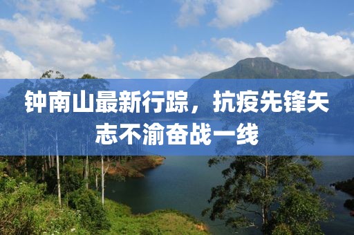鐘南山最新行蹤，抗疫先鋒矢志不渝奮戰(zhàn)一線
