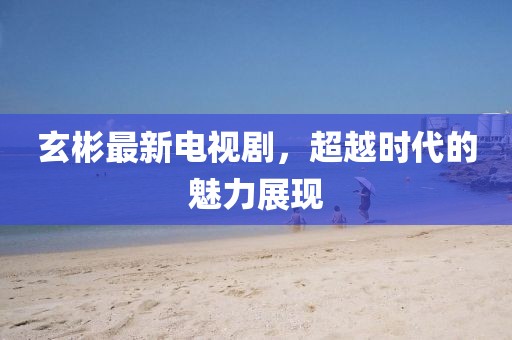 玄彬最新電視劇，超越時代的魅力展現(xiàn)