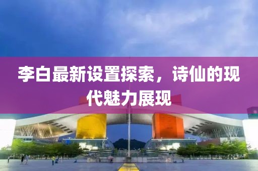 李白最新設(shè)置探索，詩仙的現(xiàn)代魅力展現(xiàn)