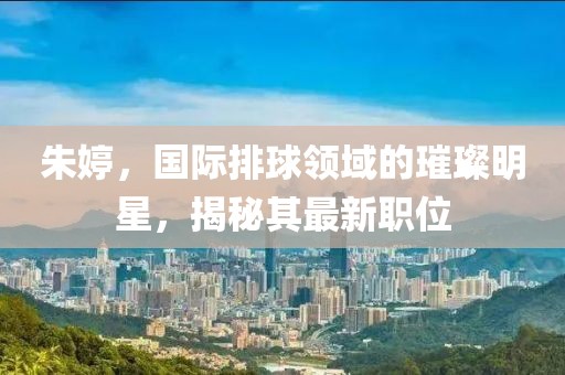 朱婷，國際排球領(lǐng)域的璀璨明星，揭秘其最新職位