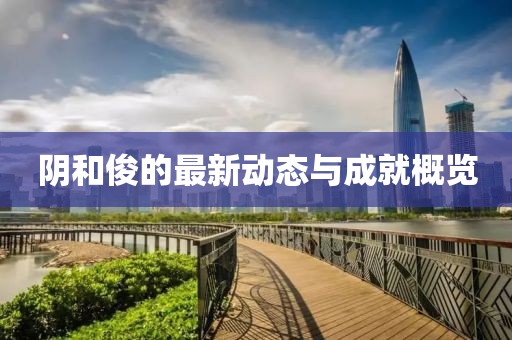 陰和俊的最新動(dòng)態(tài)與成就概覽