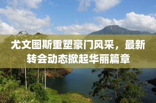 尤文圖斯重塑豪門風(fēng)采，最新轉(zhuǎn)會(huì)動(dòng)態(tài)掀起華麗篇章
