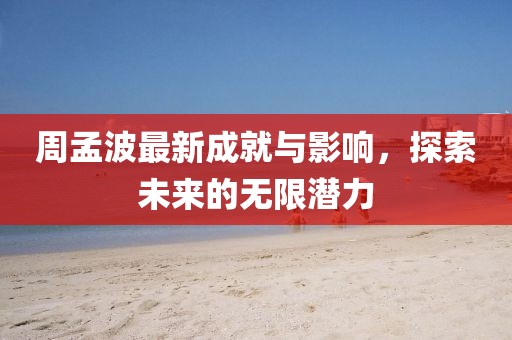 周孟波最新成就與影響，探索未來的無限潛力