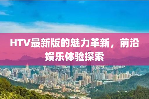 HTV最新版的魅力革新，前沿娛樂體驗(yàn)探索