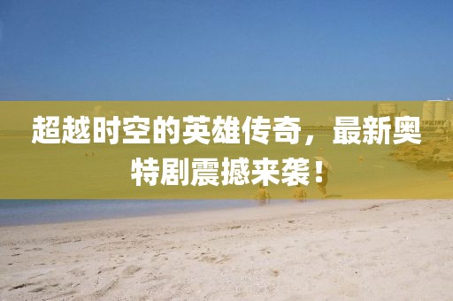 超越時空的英雄傳奇，最新奧特劇震撼來襲！