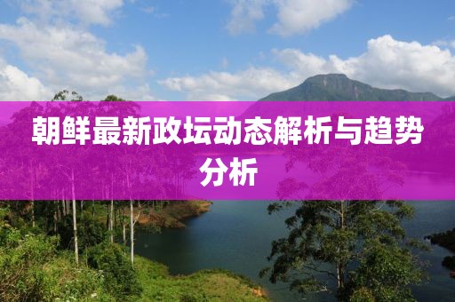 朝鮮最新政壇動態(tài)解析與趨勢分析