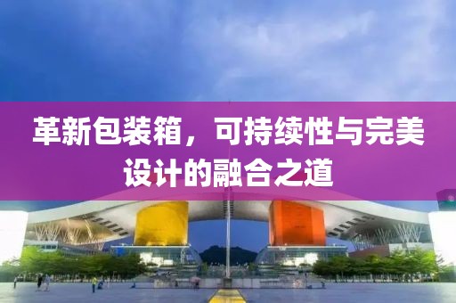 革新包裝箱，可持續(xù)性與完美設(shè)計的融合之道