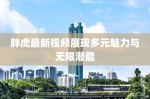 胖虎最新視頻展現(xiàn)多元魅力與無限潛能