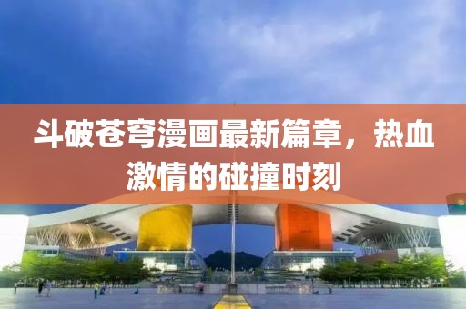 斗破蒼穹漫畫最新篇章，熱血激情的碰撞時刻