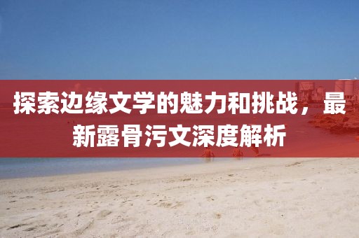 探索邊緣文學(xué)的魅力和挑戰(zhàn)，最新露骨污文深度解析