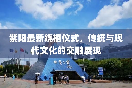 紫陽最新繞棺儀式，傳統(tǒng)與現(xiàn)代文化的交融展現(xiàn)