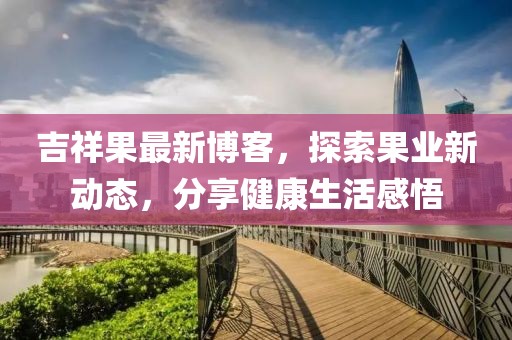 吉祥果最新博客，探索果業(yè)新動態(tài)，分享健康生活感悟