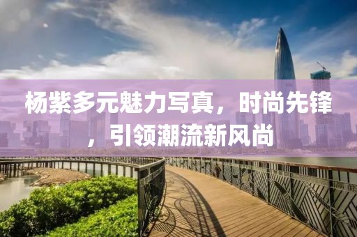 楊紫多元魅力寫真，時尚先鋒，引領(lǐng)潮流新風(fēng)尚