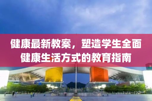 健康最新教案，塑造學生全面健康生活方式的教育指南