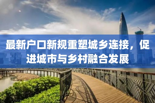 最新戶口新規(guī)重塑城鄉(xiāng)連接，促進(jìn)城市與鄉(xiāng)村融合發(fā)展