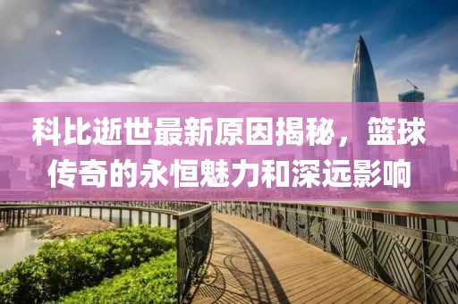 科比逝世最新原因揭秘，籃球傳奇的永恒魅力和深遠(yuǎn)影響
