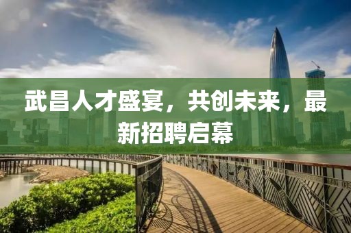 武昌人才盛宴，共創(chuàng)未來(lái)，最新招聘啟幕