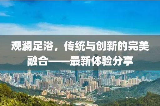 觀瀾足浴，傳統(tǒng)與創(chuàng)新的完美融合——最新體驗分享