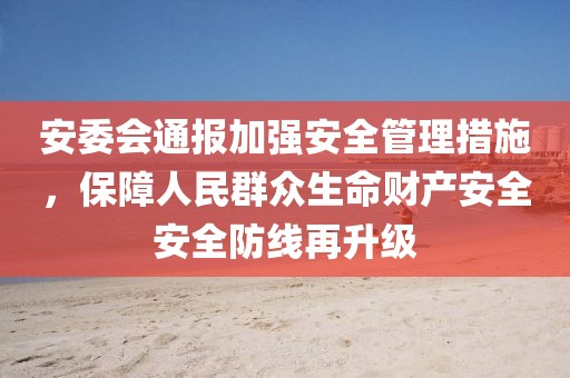 安委會(huì)通報(bào)加強(qiáng)安全管理措施，保障人民群眾生命財(cái)產(chǎn)安全安全防線再升級(jí)