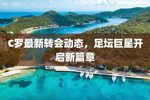 C羅最新轉(zhuǎn)會(huì)動(dòng)態(tài)，足壇巨星開(kāi)啟新篇章
