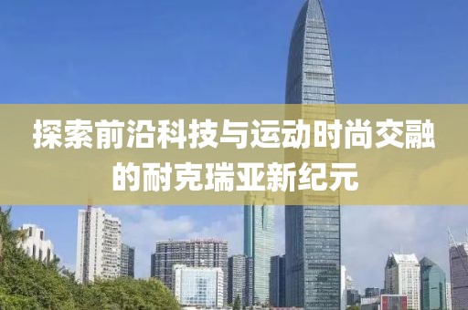 探索前沿科技與運動時尚交融的耐克瑞亞新紀元