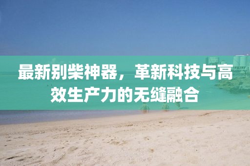 最新別柴神器，革新科技與高效生產(chǎn)力的無(wú)縫融合