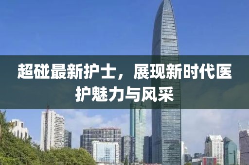 超碰最新護(hù)士，展現(xiàn)新時代醫(yī)護(hù)魅力與風(fēng)采