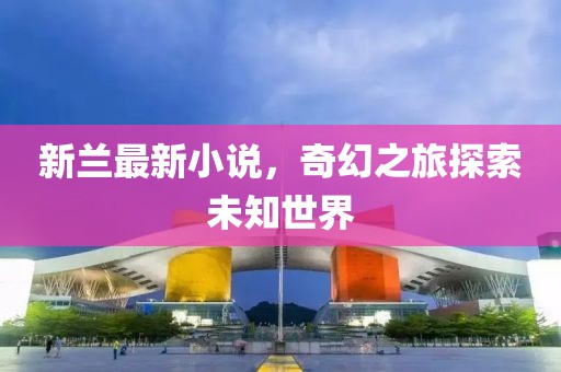 新蘭最新小說，奇幻之旅探索未知世界