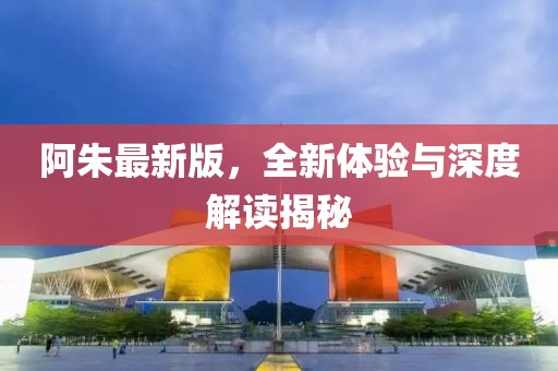 阿朱最新版，全新體驗與深度解讀揭秘